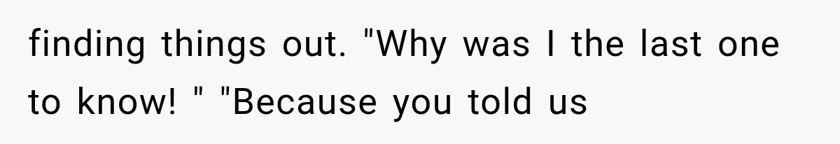 finding things out. "Why was I the last one to know! " "Because you told us