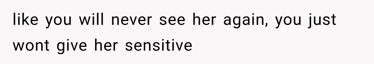 like you will never see her again, you just wont give her sensitive