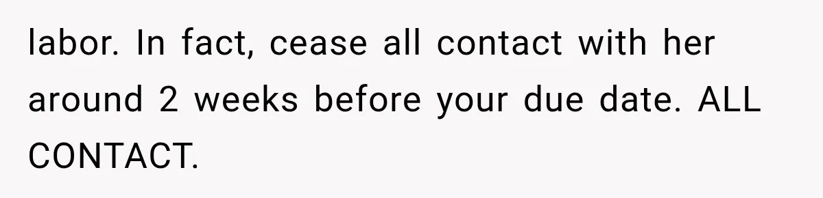 labor. In fact, cease all contact with her around 2 weeks before your due date. ALL CONTACT.