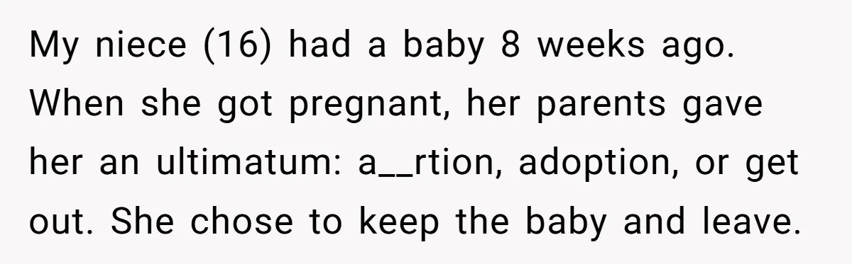 My niece (16) had a baby 8 weeks ago. When she got pregnant, her parents gave her an ultimatum: a__rtion, adoption, or get out. She chose to keep the baby...