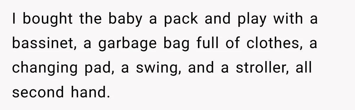 I bought the baby a pack and play with a bassinet, a garbage bag full of clothes, a changing pad, a swing, and a stroller, all second hand.