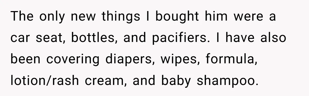The only new things I bought him were a car seat, bottles, and pacifiers. I have also been covering diapers, wipes, formula, lotion/rash cream, and baby shampoo.