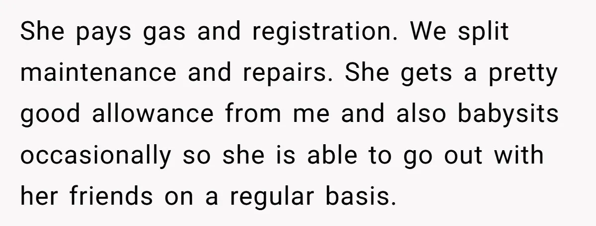 She pays gas and registration. We split maintenance and repairs. She gets a pretty good allowance from me and also babysits occasionally so she is able to go out with...