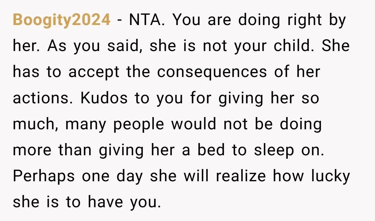 Boogity2024 − NTA. You are doing right by her. As you said, she is not your child. She has to accept the consequences of her actions. Kudos to you for...