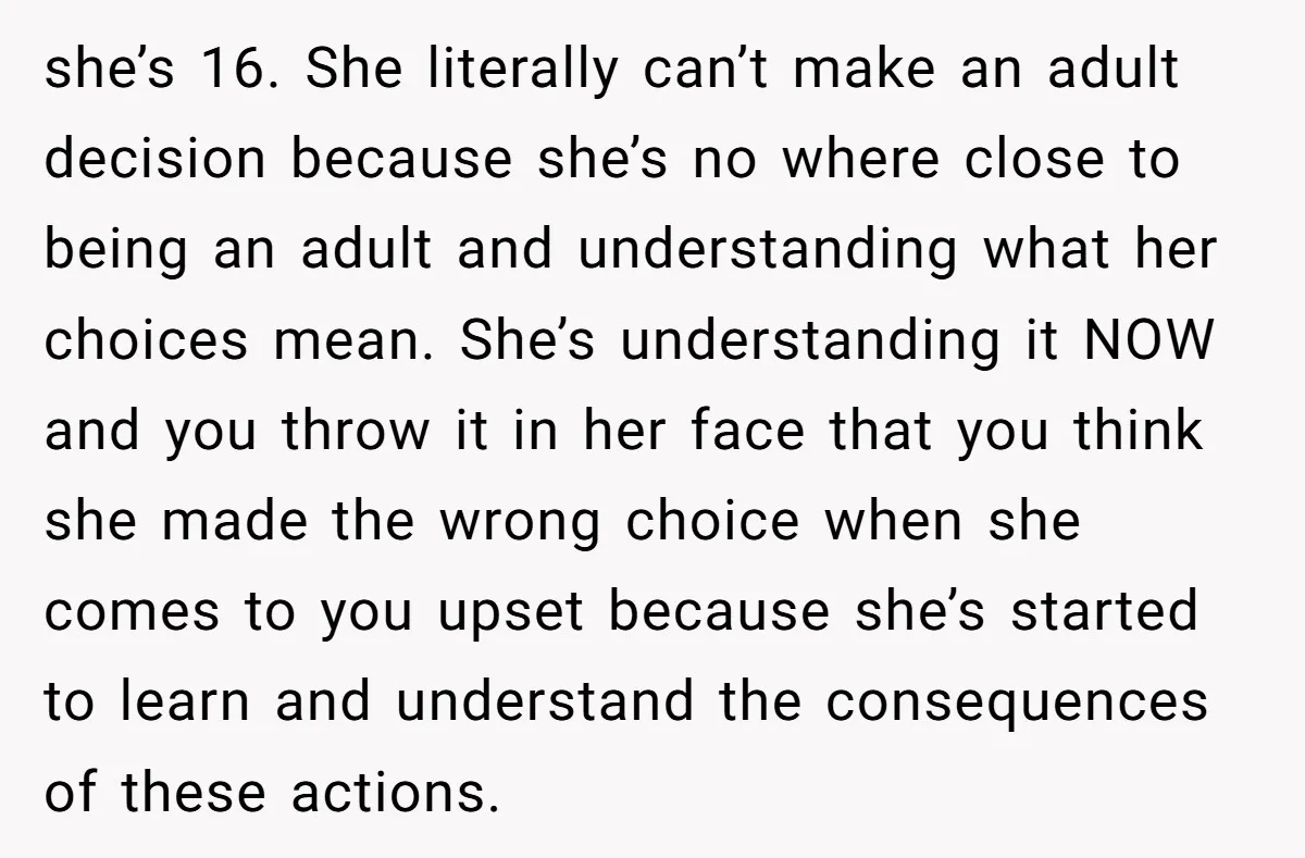 she’s 16. She literally can’t make an adult decision because she’s no where close to being an adult and understanding what her choices mean. She’s understanding it NOW and you...