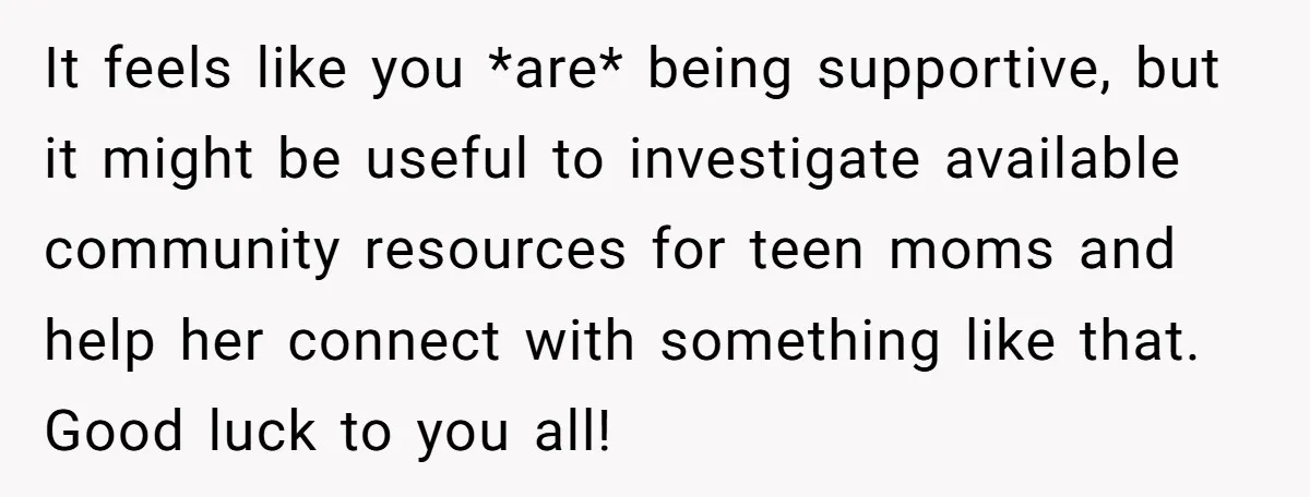 It feels like you *are* being supportive, but it might be useful to investigate available community resources for teen moms and help her connect with something like that. Good luck...
