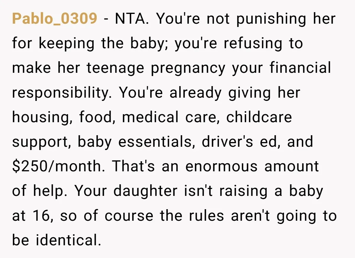 Pablo_0309 − NTA. You're not punishing her for keeping the baby; you're refusing to make her teenage pregnancy your financial responsibility. You're already giving her housing, food, medical care, childcare...