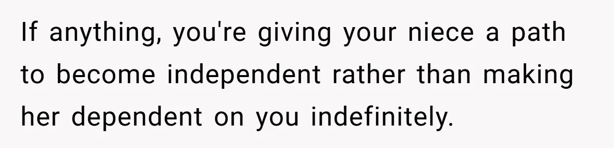 If anything, you're giving your niece a path to become independent rather than making her dependent on you indefinitely.