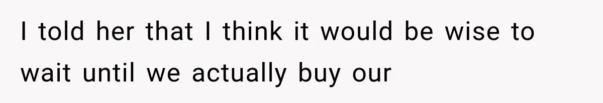 I told her that I think it would be wise to wait until we actually buy our