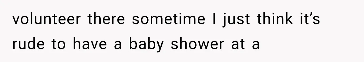 volunteer there sometime I just think it’s rude to have a baby shower at a