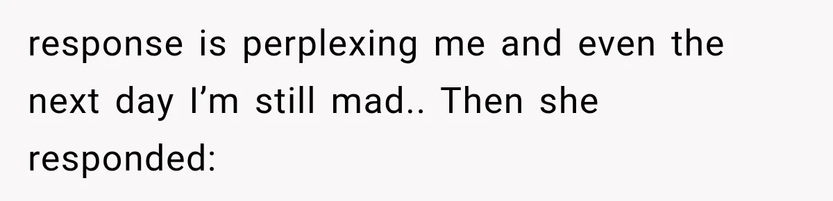 response is perplexing me and even the next day I’m still mad.. Then she responded: