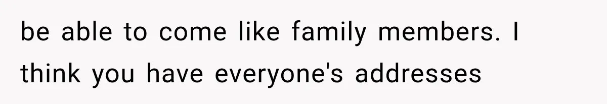 be able to come like family members. I think you have everyone's addresses