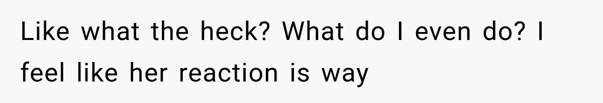 Like what the heck? What do I even do? I feel like her reaction is way