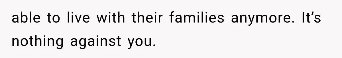 able to live with their families anymore. It’s nothing against you.