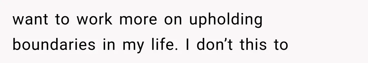 want to work more on upholding boundaries in my life. I don’t this to