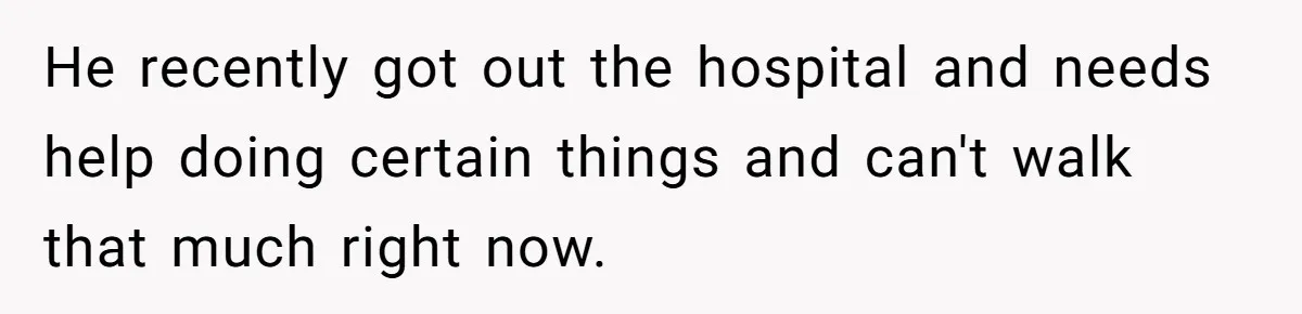 He recently got out the hospital and needs help doing certain things and can't walk that much right now.