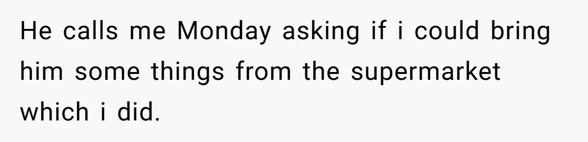 He calls me Monday asking if i could bring him some things from the supermarket which i did.