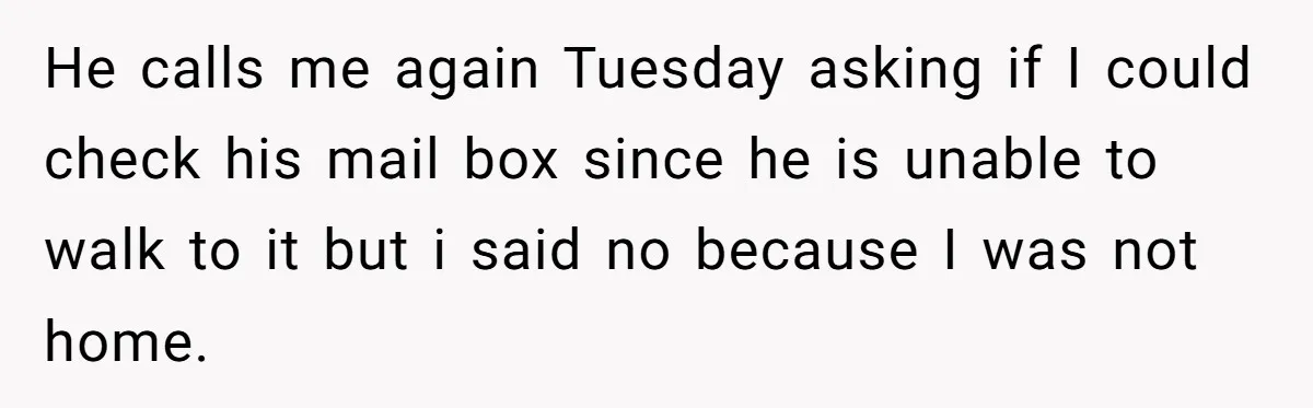 He calls me again Tuesday asking if I could check his mail box since he is unable to walk to it but i said no because I was not home.