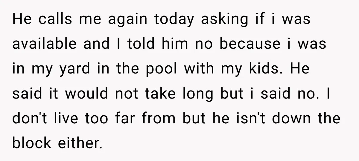 He calls me again today asking if i was available and I told him no because i was in my yard in the pool with my kids. He said it...