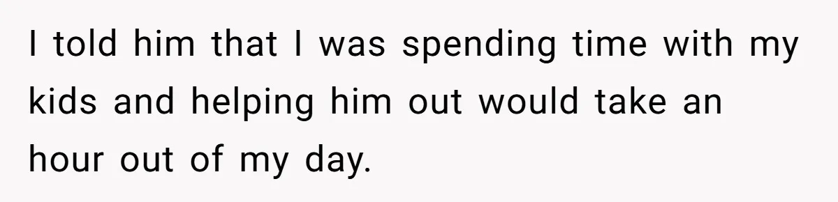 I told him that I was spending time with my kids and helping him out would take an hour out of my day.