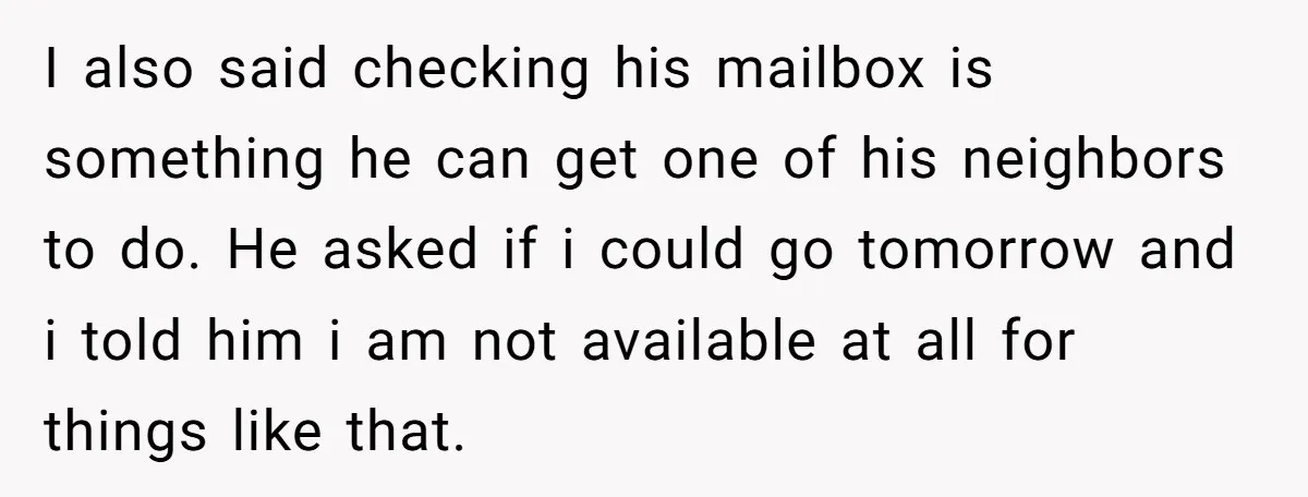 I also said checking his mailbox is something he can get one of his neighbors to do. He asked if i could go tomorrow and i told him i am...
