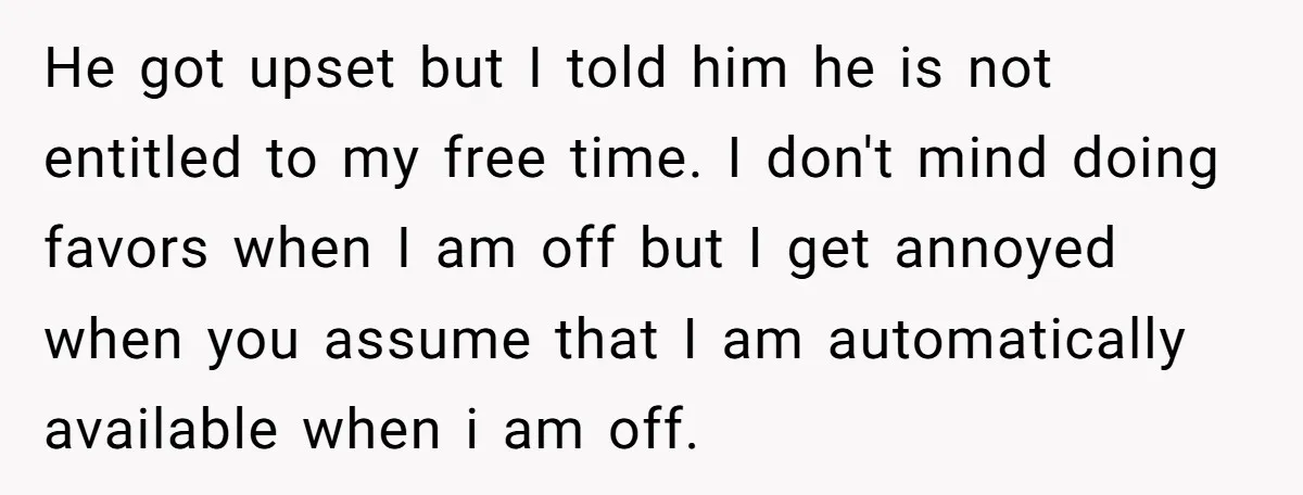 He got upset but I told him he is not entitled to my free time. I don't mind doing favors when I am off but I get annoyed when you...