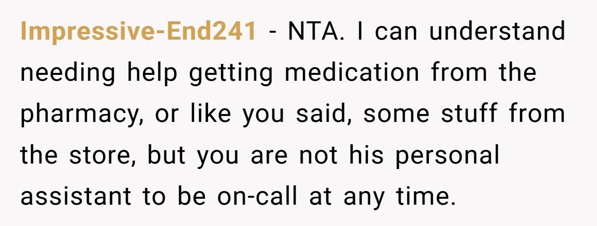 Impressive-End241 − NTA. I can understand needing help getting medication from the pharmacy, or like you said, some stuff from the store, but you are not his personal assistant to...