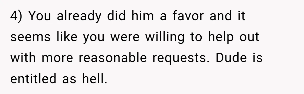 4) You already did him a favor and it seems like you were willing to help out with more reasonable requests. Dude is entitled as hell.