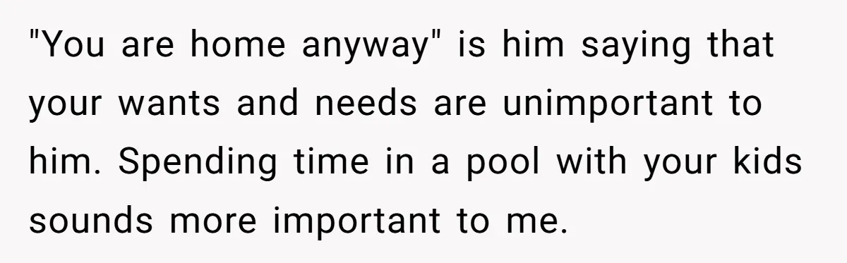"You are home anyway" is him saying that your wants and needs are unimportant to him. Spending time in a pool with your kids sounds more important to me.