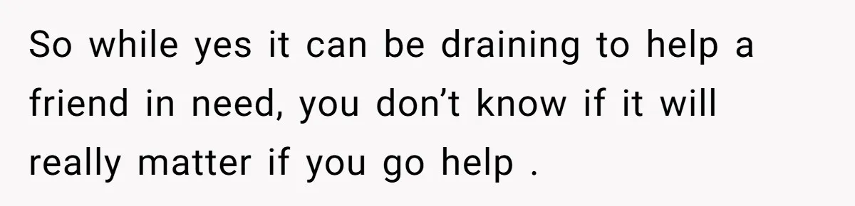 So while yes it can be draining to help a friend in need, you don’t know if it will really matter if you go help .