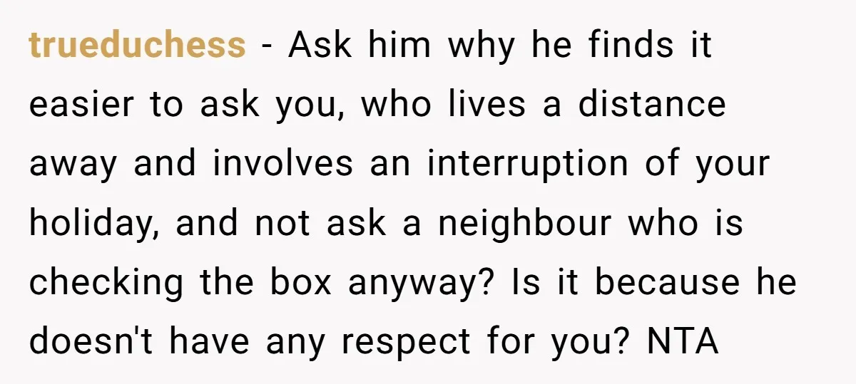 trueduchess − Ask him why he finds it easier to ask you, who lives a distance away and involves an interruption of your holiday, and not ask a neighbour who...