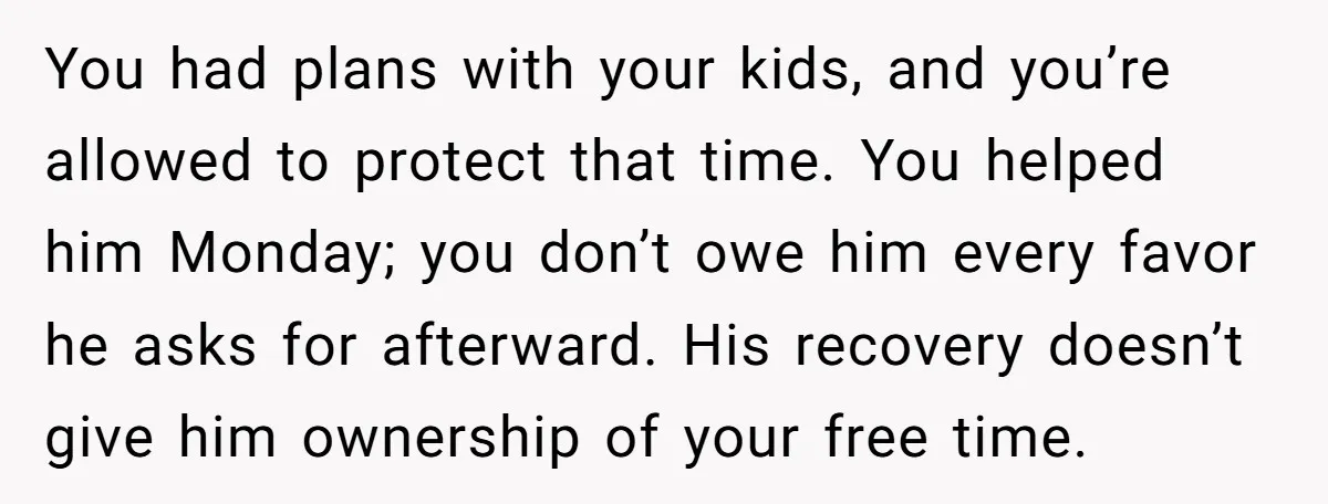 You had plans with your kids, and you’re allowed to protect that time. You helped him Monday; you don’t owe him every favor he asks for afterward. His recovery doesn’t...