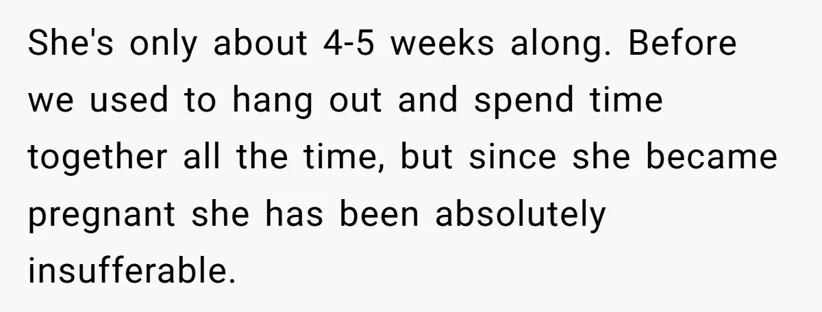 She's only about 4-5 weeks along. Before we used to hang out and spend time together all the time, but since she became pregnant she has been absolutely insufferable.