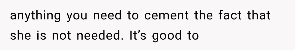 anything you need to cement the fact that she is not needed. It’s good to