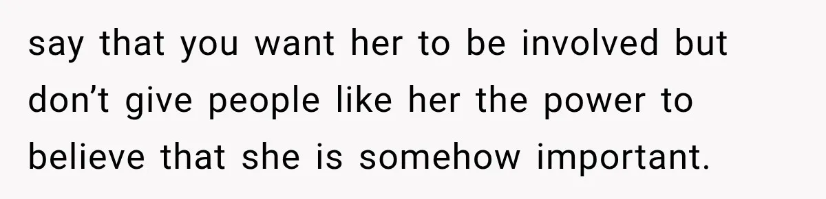 say that you want her to be involved but don’t give people like her the power to believe that she is somehow important.