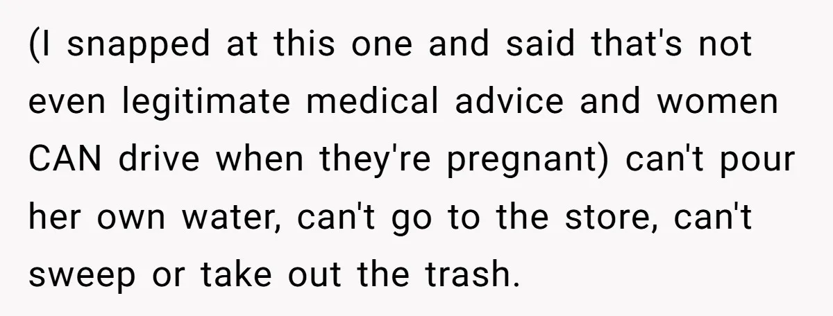 (I snapped at this one and said that's not even legitimate medical advice and women CAN drive when they're pregnant) can't pour her own water, can't go to the store,...