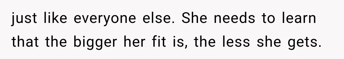 just like everyone else. She needs to learn that the bigger her fit is, the less she gets.
