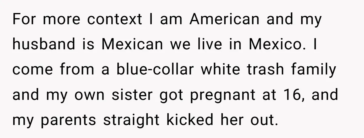For more context I am American and my husband is Mexican we live in Mexico. I come from a blue-collar white trash family and my own sister got pregnant at...