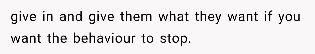 give in and give them what they want if you want the behaviour to stop.