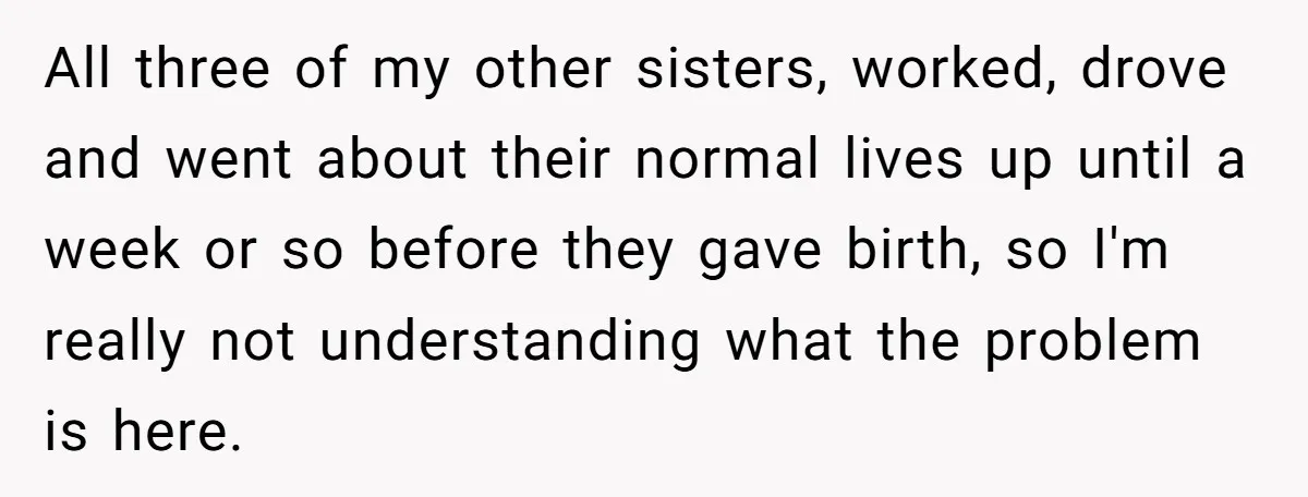 All three of my other sisters, worked, drove and went about their normal lives up until a week or so before they gave birth, so I'm really not understanding what...