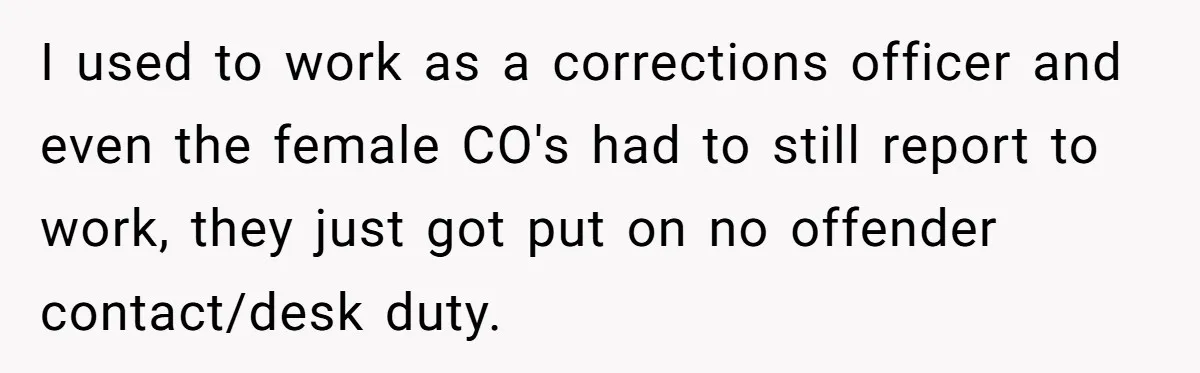 I used to work as a corrections officer and even the female CO's had to still report to work, they just got put on no offender contact/desk duty.