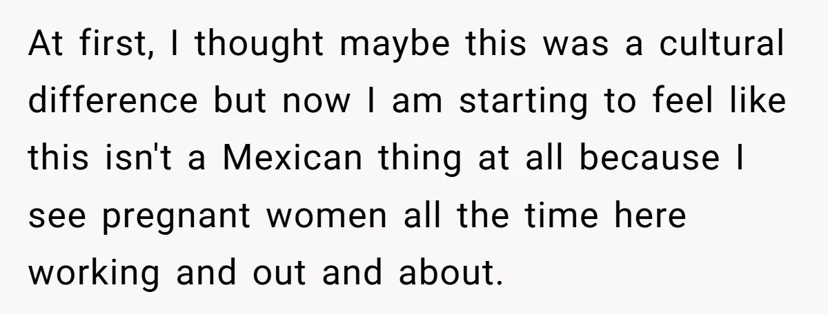 At first, I thought maybe this was a cultural difference but now I am starting to feel like this isn't a Mexican thing at all because I see pregnant women...