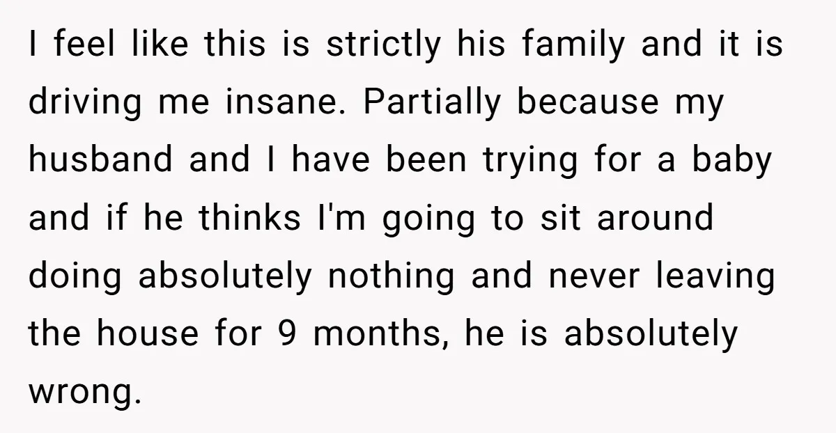 I feel like this is strictly his family and it is driving me insane. Partially because my husband and I have been trying for a baby and if he thinks...