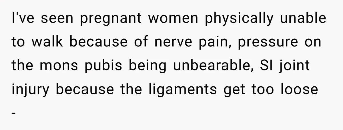 I've seen pregnant women physically unable to walk because of nerve pain, pressure on the mons pubis being unbearable, SI joint injury because the ligaments get too loose -