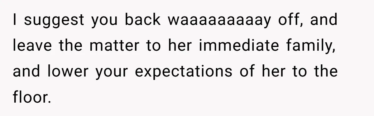 I suggest you back waaaaaaaaay off, and leave the matter to her immediate family, and lower your expectations of her to the floor.