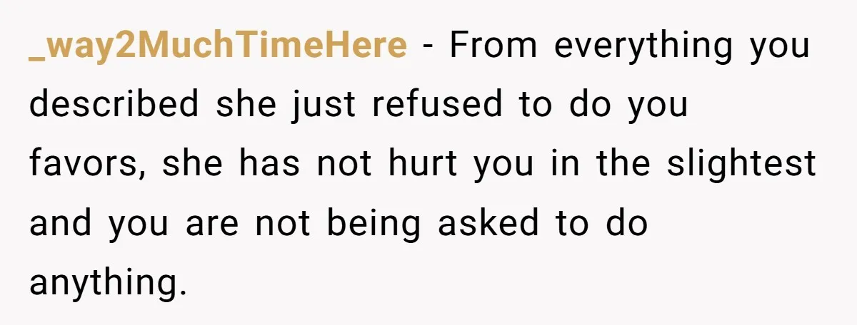 _way2MuchTimeHere − From everything you described she just refused to do you favors, she has not hurt you in the slightest and you are not being asked to do anything.
