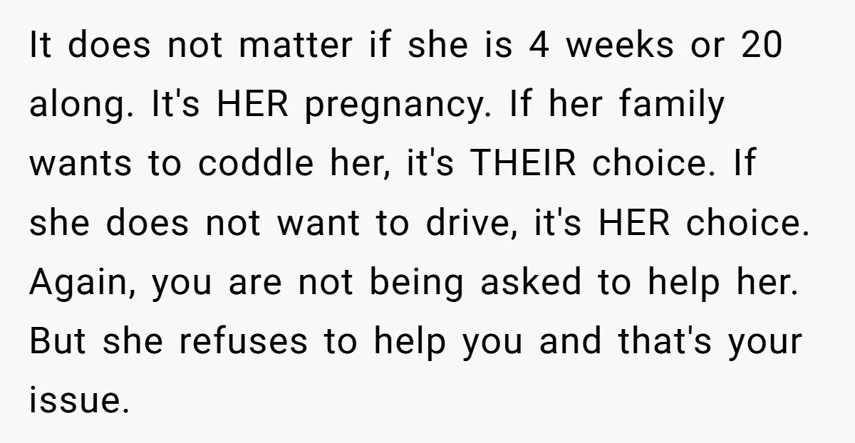 It does not matter if she is 4 weeks or 20 along. It's HER pregnancy. If her family wants to coddle her, it's THEIR choice. If she does not want...