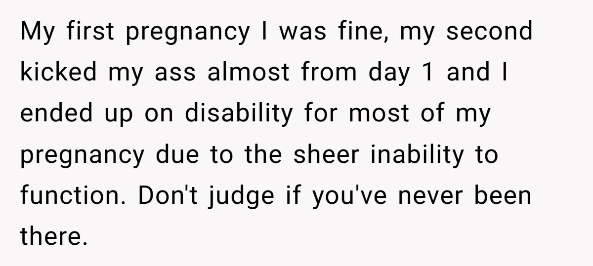 My first pregnancy I was fine, my second kicked my ass almost from day 1 and I ended up on disability for most of my pregnancy due to the sheer...