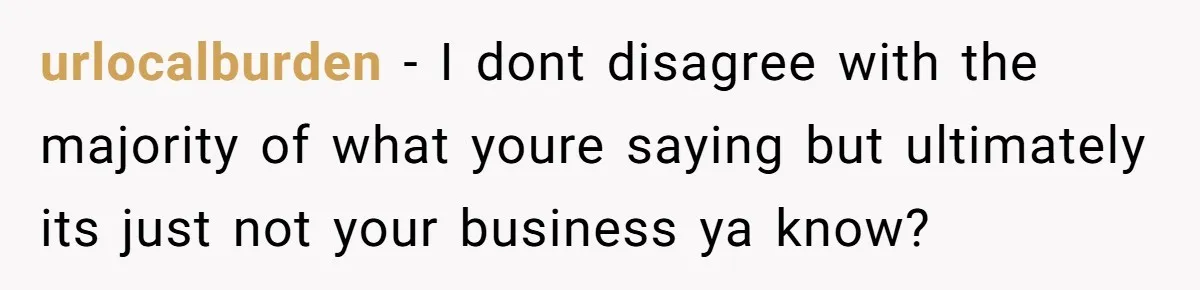 urlocalburden − I dont disagree with the majority of what youre saying but ultimately its just not your business ya know?