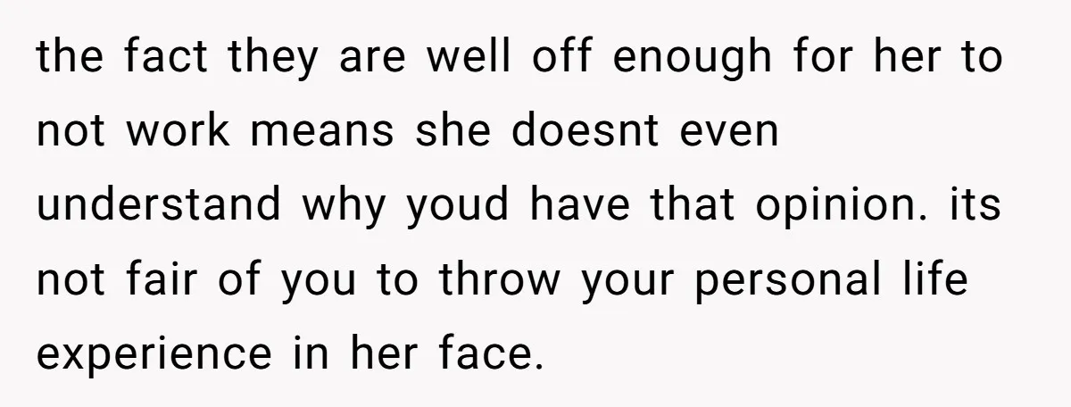the fact they are well off enough for her to not work means she doesnt even understand why youd have that opinion. its not fair of you to throw your...